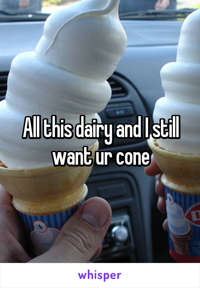 All this dairy and I still want ur cone