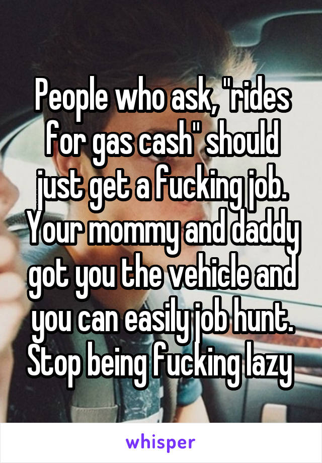 People who ask, "rides for gas cash" should just get a fucking job. Your mommy and daddy got you the vehicle and you can easily job hunt. Stop being fucking lazy 