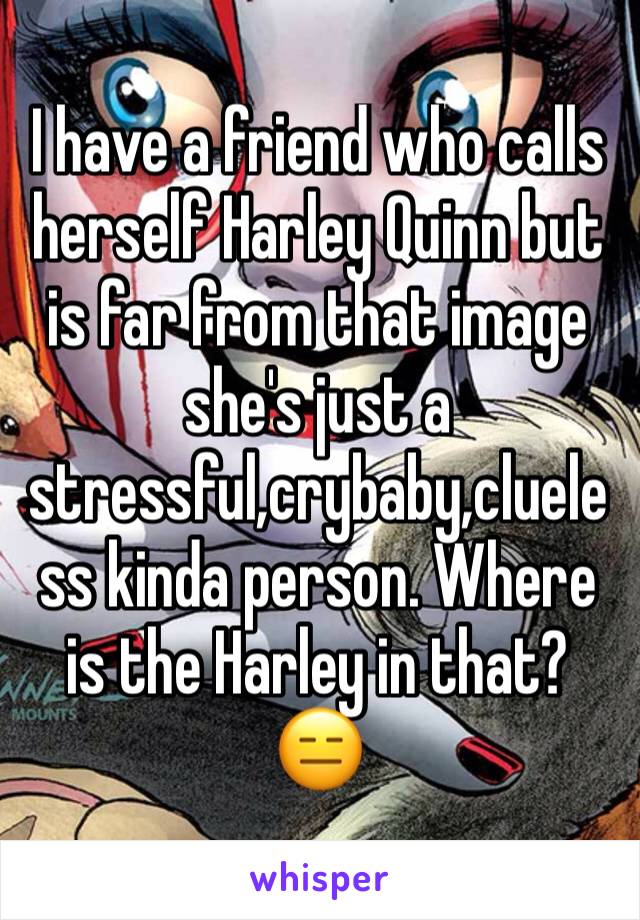 I have a friend who calls herself Harley Quinn but is far from that image she's just a stressful,crybaby,clueless kinda person. Where is the Harley in that? 😑