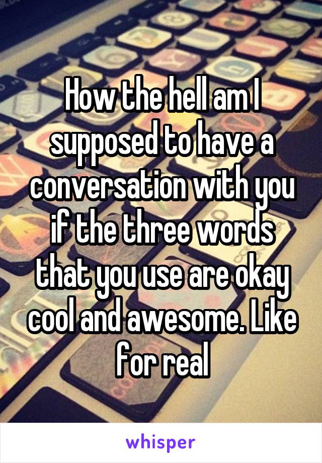 How the hell am I supposed to have a conversation with you if the three words that you use are okay cool and awesome. Like for real