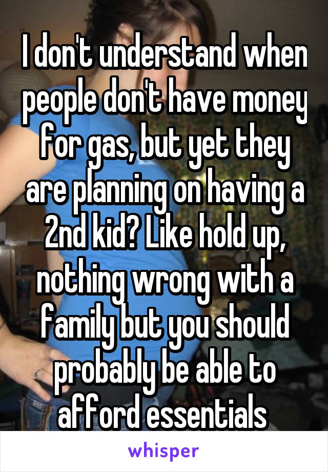 I don't understand when people don't have money for gas, but yet they are planning on having a 2nd kid? Like hold up, nothing wrong with a family but you should probably be able to afford essentials 