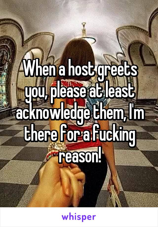 When a host greets you, please at least acknowledge them, I'm there for a fucking reason!