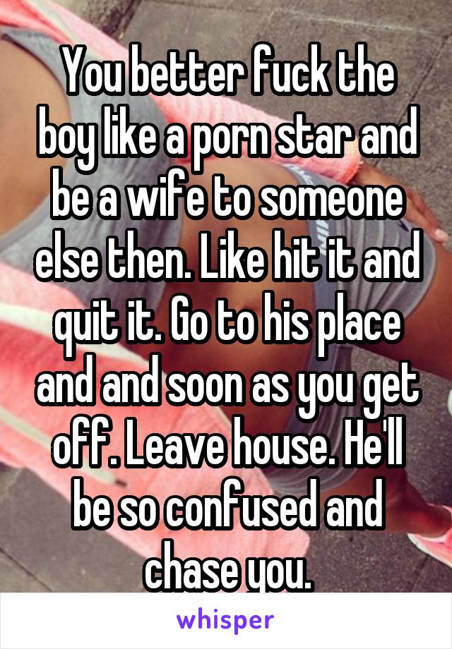 You better fuck the boy like a porn star and be a wife to someone else then. Like hit it and quit it. Go to his place and and soon as you get off. Leave house. He'll be so confused and chase you.