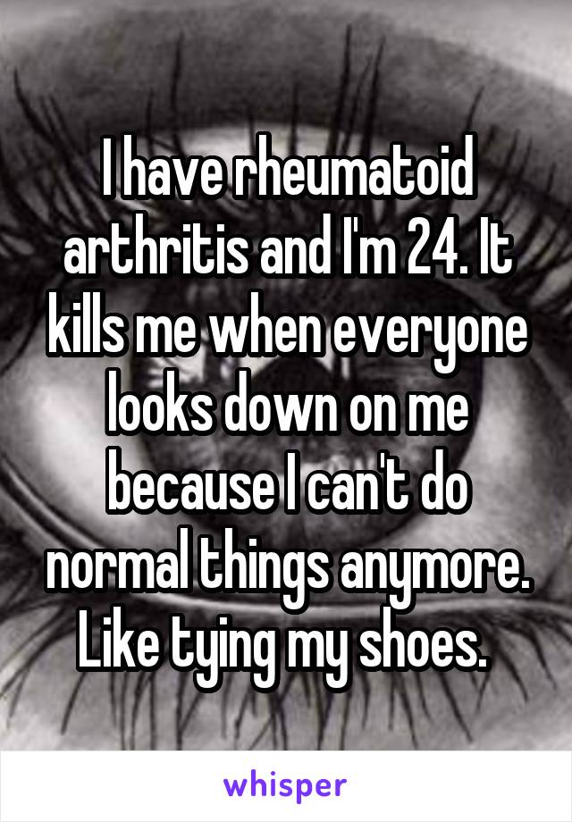 I have rheumatoid arthritis and I'm 24. It kills me when everyone looks down on me because I can't do normal things anymore. Like tying my shoes. 