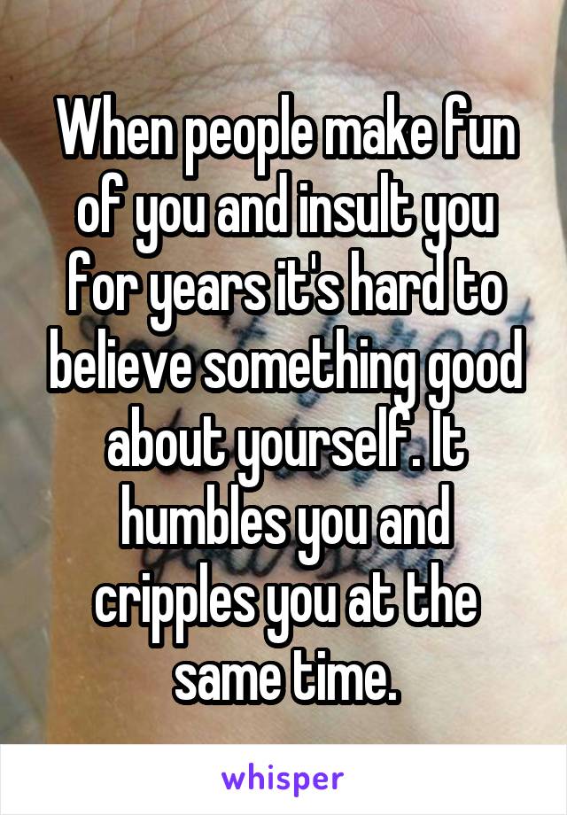 When people make fun of you and insult you for years it's hard to believe something good about yourself. It humbles you and cripples you at the same time.
