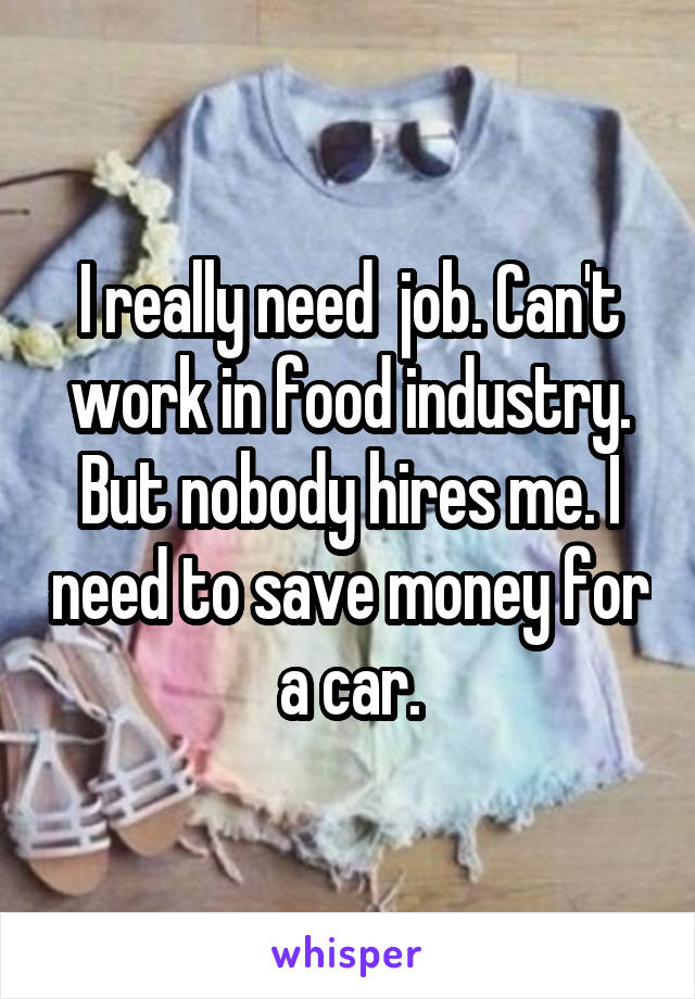 I really need  job. Can't work in food industry. But nobody hires me. I need to save money for a car.
