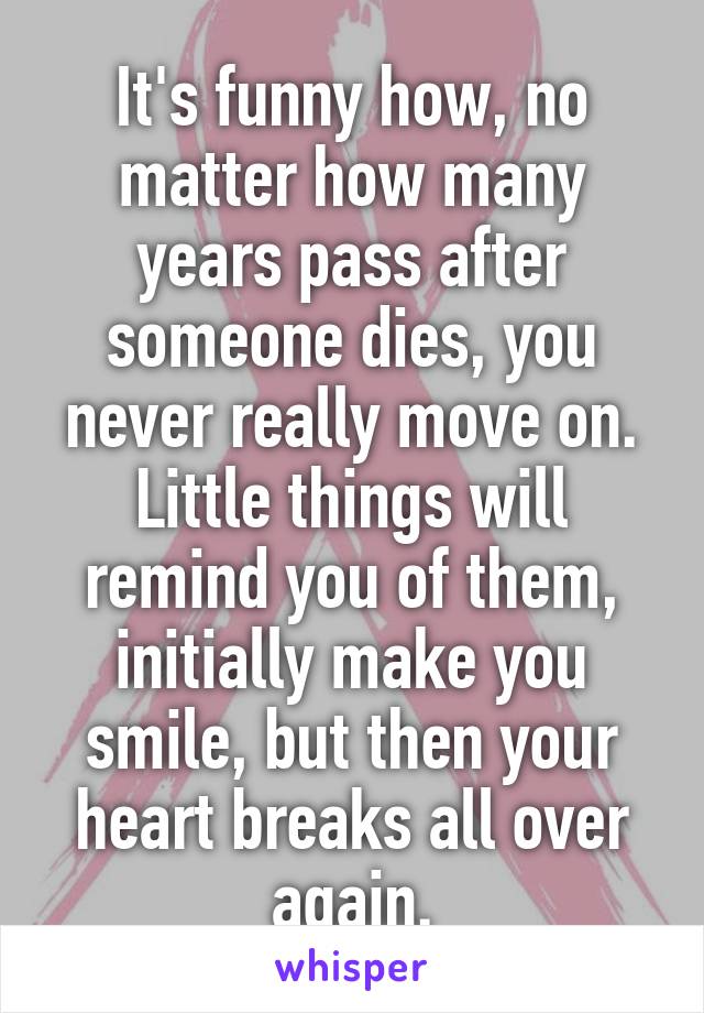 It's funny how, no matter how many years pass after someone dies, you never really move on. Little things will remind you of them, initially make you smile, but then your heart breaks all over again.