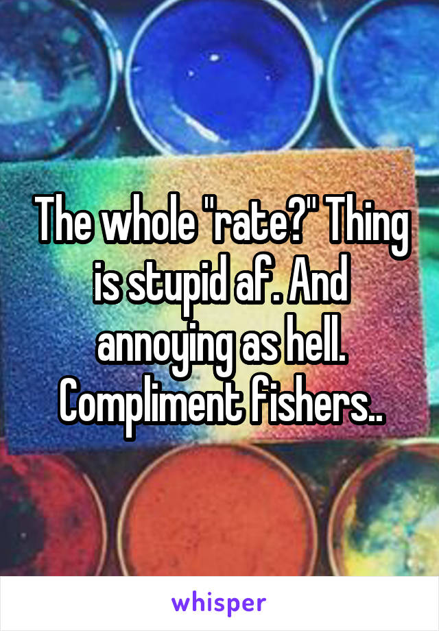 The whole "rate?" Thing is stupid af. And annoying as hell. Compliment fishers..