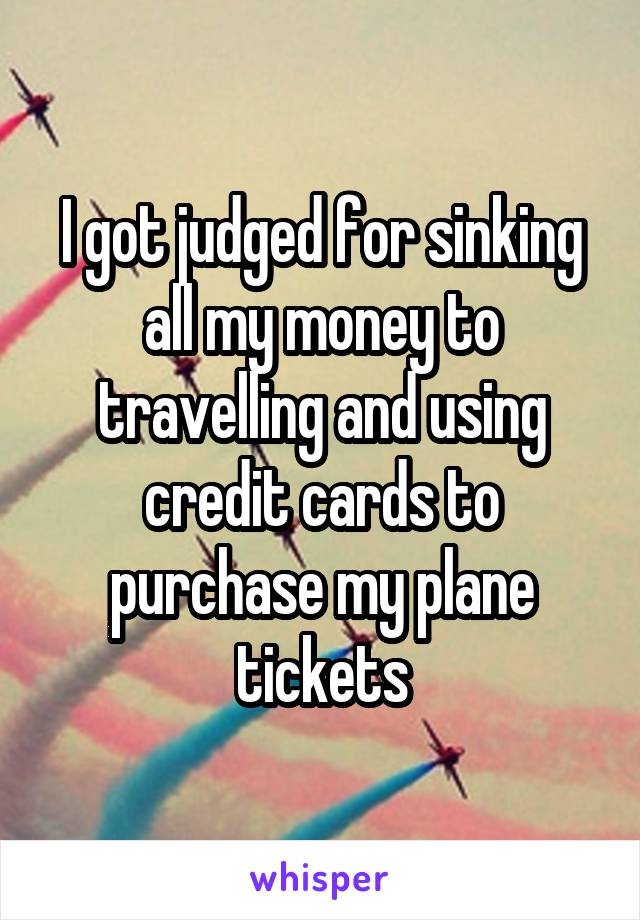I got judged for sinking all my money to travelling and using credit cards to purchase my plane tickets