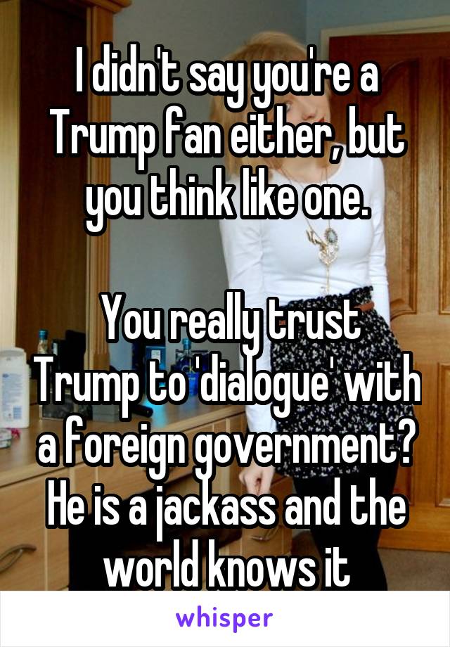 I didn't say you're a Trump fan either, but you think like one.

 You really trust Trump to 'dialogue' with a foreign government? He is a jackass and the world knows it