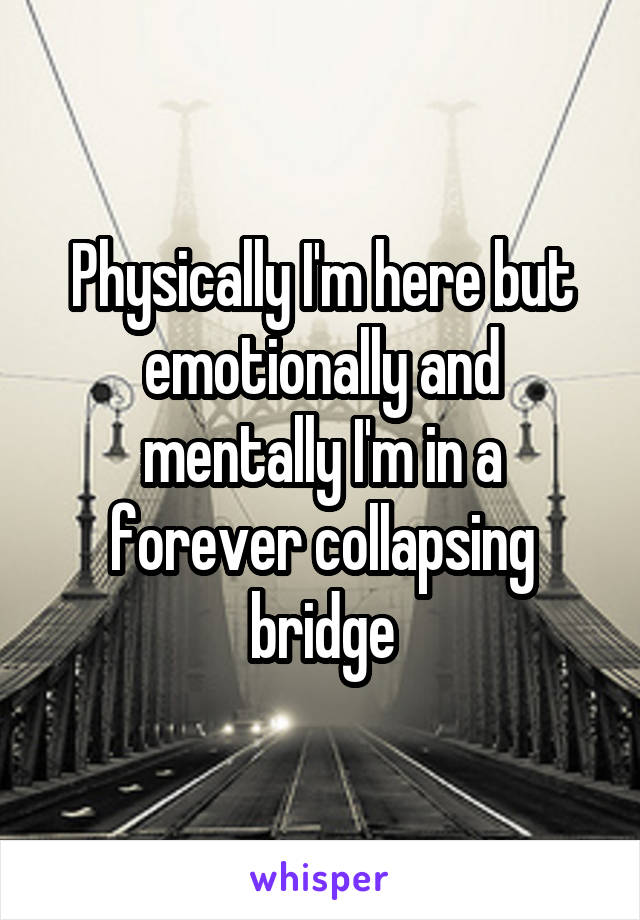 Physically I'm here but emotionally and mentally I'm in a forever collapsing bridge