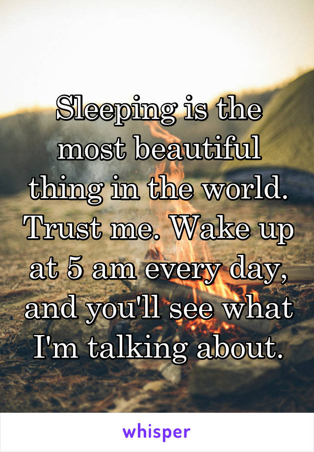 Sleeping is the most beautiful thing in the world. Trust me. Wake up at 5 am every day, and you'll see what I'm talking about.