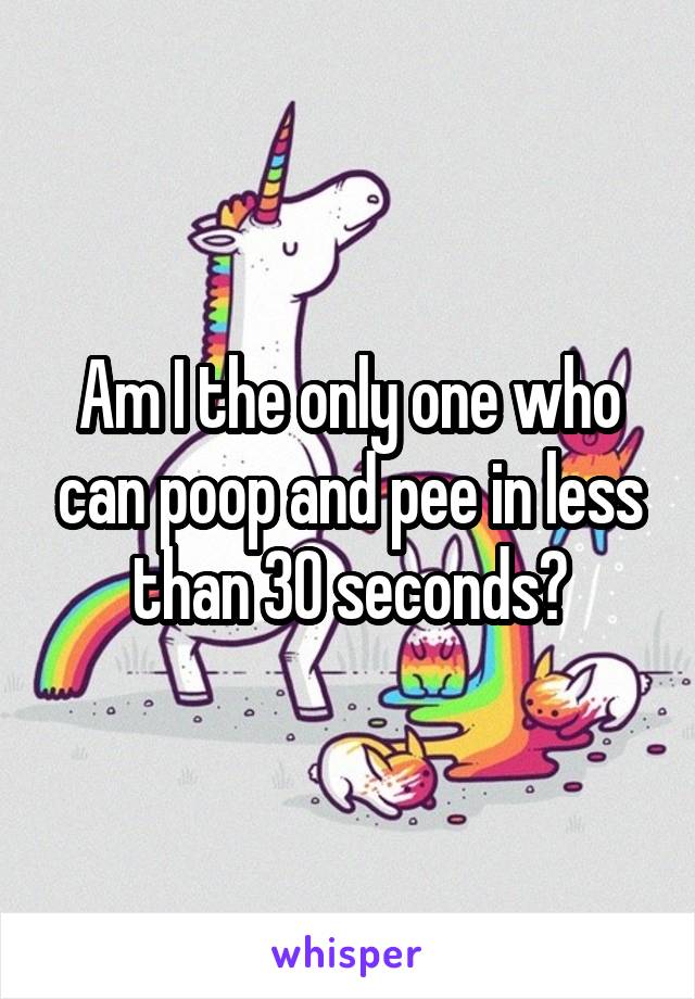 Am I the only one who can poop and pee in less than 30 seconds?