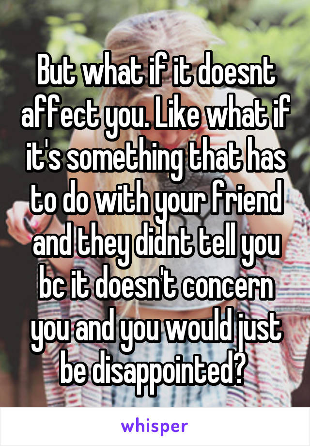 But what if it doesnt affect you. Like what if it's something that has to do with your friend and they didnt tell you bc it doesn't concern you and you would just be disappointed? 