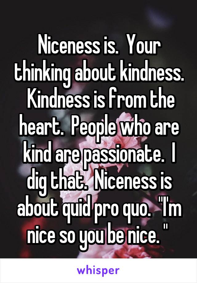 Niceness is.  Your thinking about kindness.  Kindness is from the heart.  People who are kind are passionate.  I dig that.  Niceness is about quid pro quo.  "I'm nice so you be nice. " 