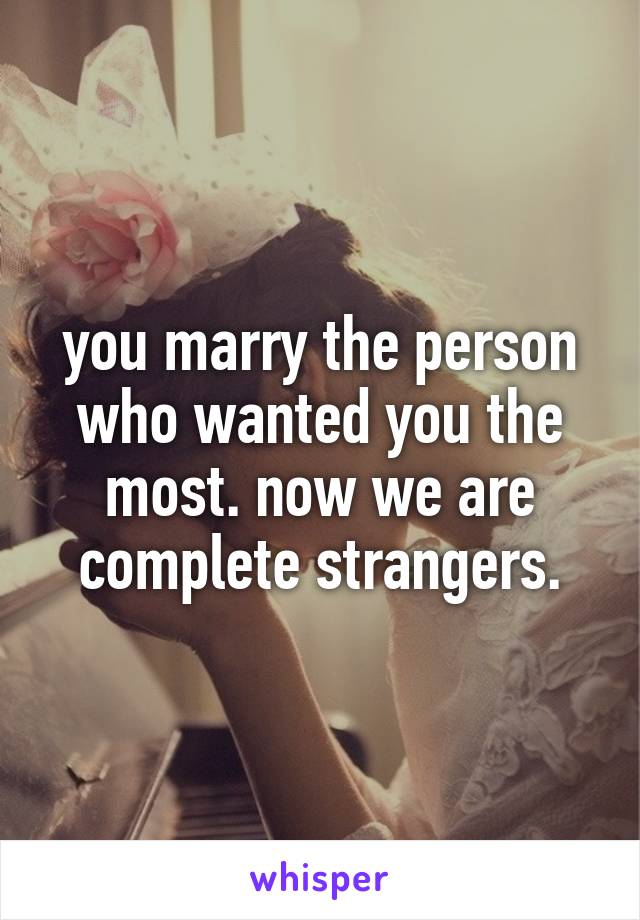 you marry the person who wanted you the most. now we are complete strangers.
