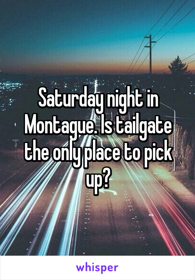 Saturday night in Montague. Is tailgate the only place to pick up?
