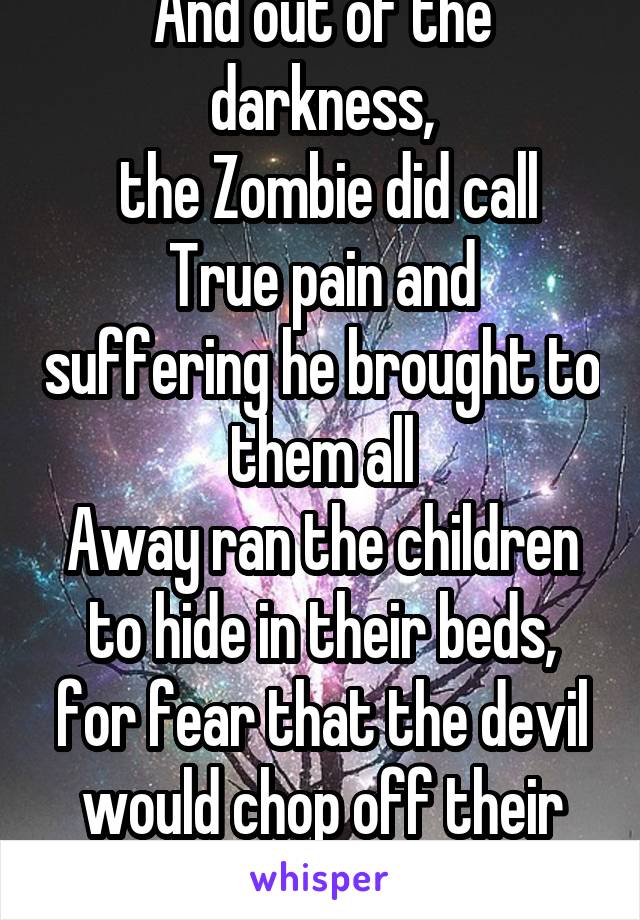 And out of the darkness,
 the Zombie did call
True pain and suffering he brought to them all
Away ran the children to hide in their beds,
for fear that the devil would chop off their heads