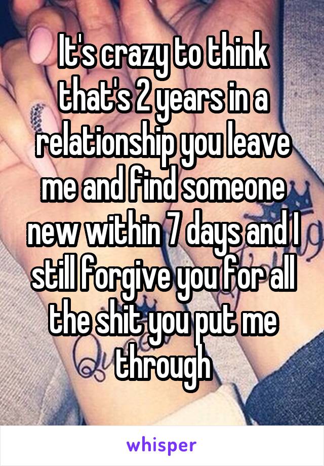 It's crazy to think that's 2 years in a relationship you leave me and find someone new within 7 days and I still forgive you for all the shit you put me through

