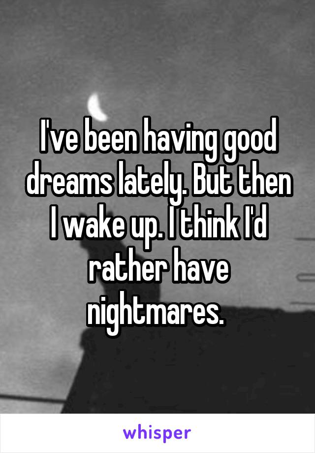 I've been having good dreams lately. But then I wake up. I think I'd rather have nightmares. 