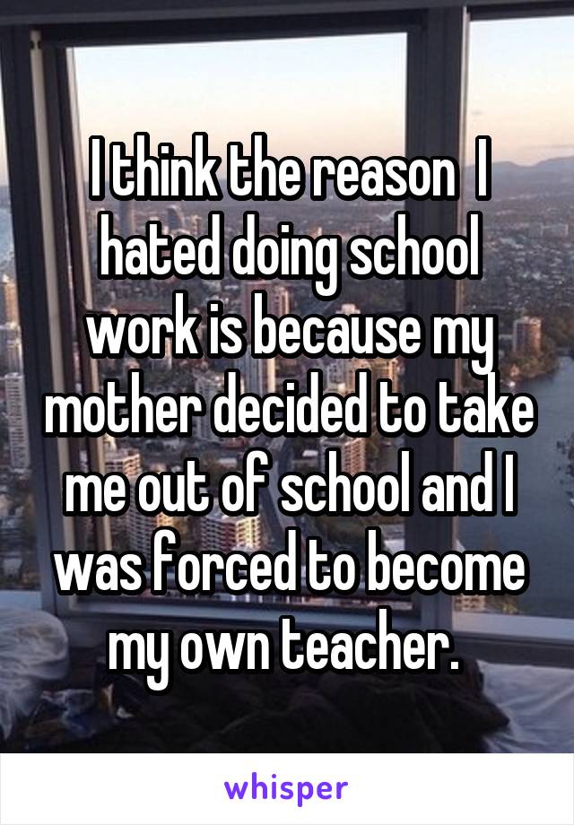 I think the reason  I hated doing school work is because my mother decided to take me out of school and I was forced to become my own teacher. 