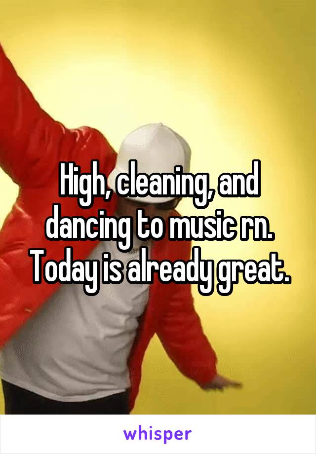 High, cleaning, and dancing to music rn. Today is already great.