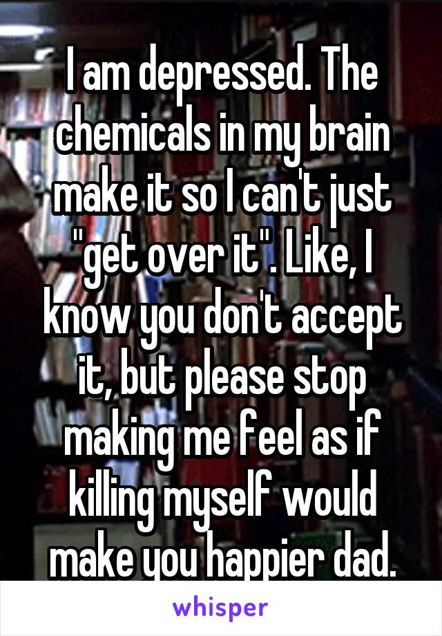 I am depressed. The chemicals in my brain make it so I can't just "get over it". Like, I know you don't accept it, but please stop making me feel as if killing myself would make you happier dad.