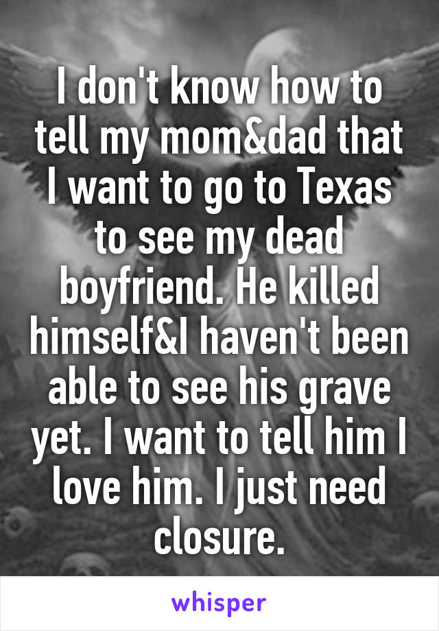 I don't know how to tell my mom&dad that I want to go to Texas to see my dead boyfriend. He killed himself&I haven't been able to see his grave yet. I want to tell him I love him. I just need closure.