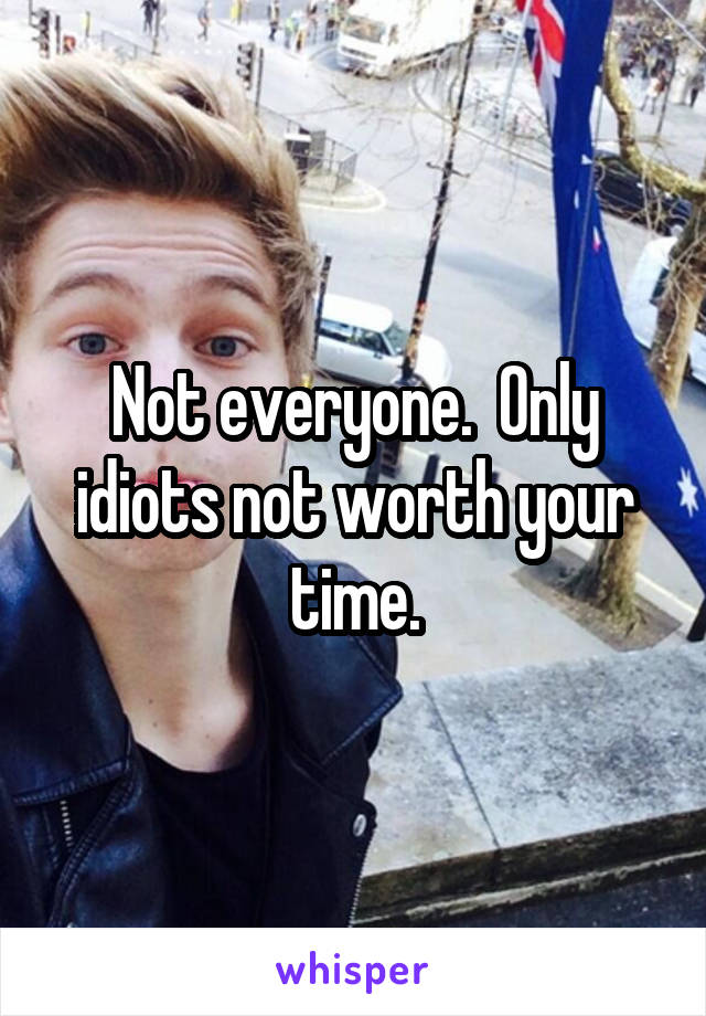 Not everyone.  Only idiots not worth your time.