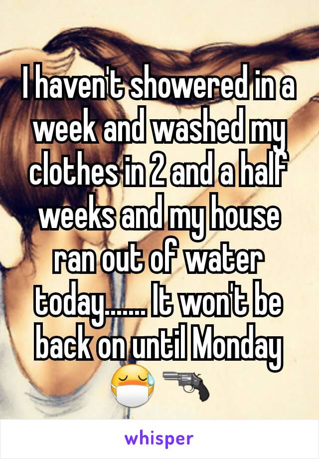I haven't showered in a week and washed my clothes in 2 and a half weeks and my house ran out of water today....... It won't be back on until Monday 😷🔫