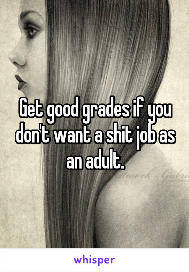 Get good grades if you don't want a shit job as an adult.