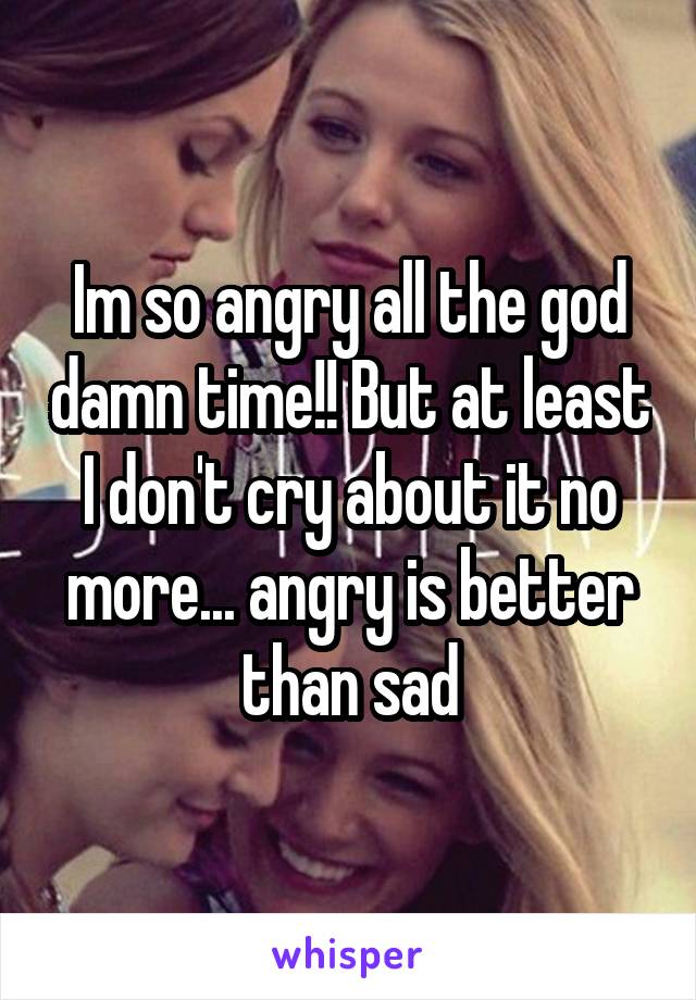 Im so angry all the god damn time!! But at least I don't cry about it no more... angry is better than sad