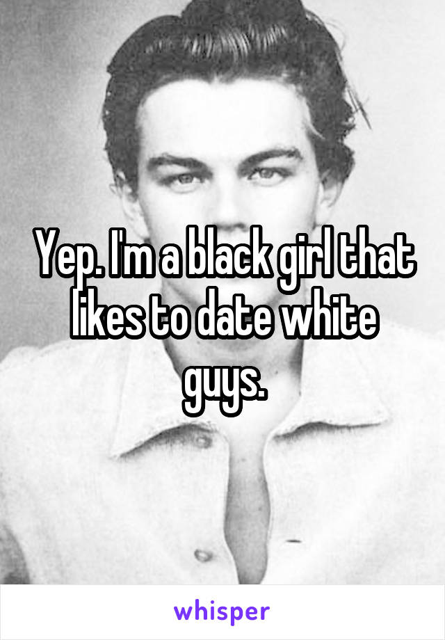 Yep. I'm a black girl that likes to date white guys.
