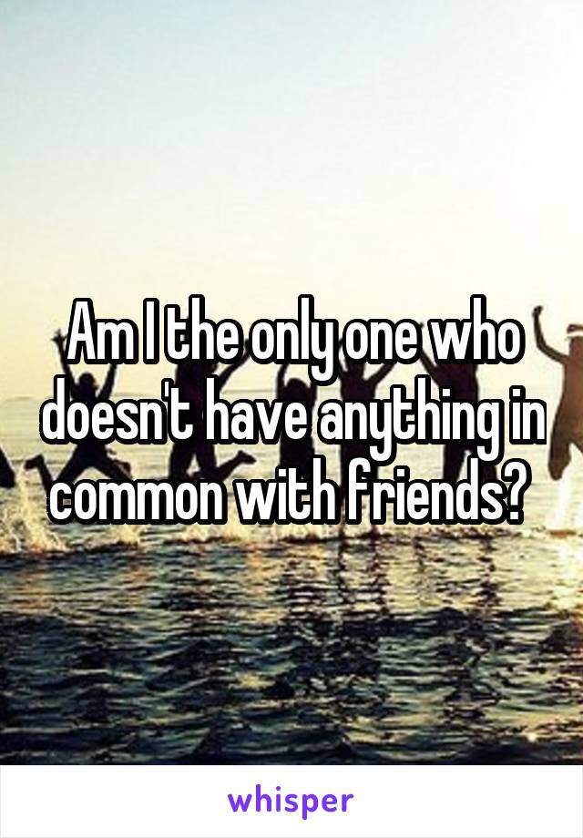 Am I the only one who doesn't have anything in common with friends? 