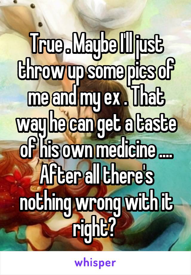 True . Maybe I'll just throw up some pics of me and my ex . That way he can get a taste of his own medicine .... After all there's nothing wrong with it right? 