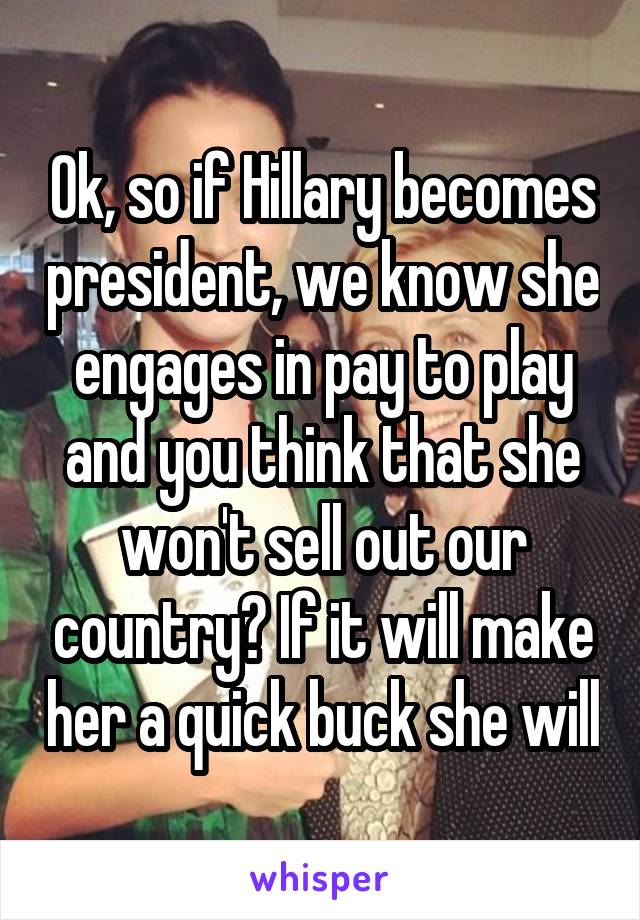 Ok, so if Hillary becomes president, we know she engages in pay to play and you think that she won't sell out our country? If it will make her a quick buck she will