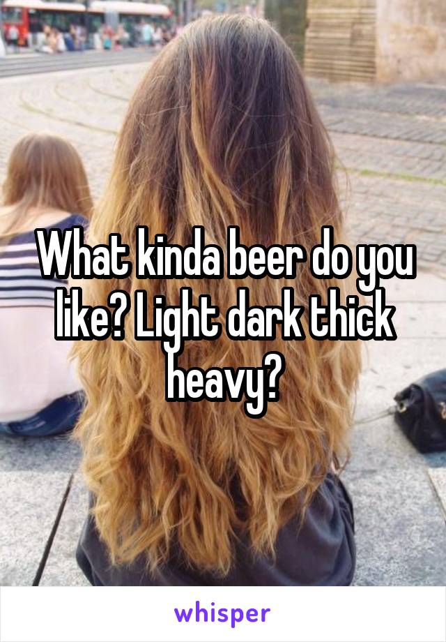 What kinda beer do you like? Light dark thick heavy?