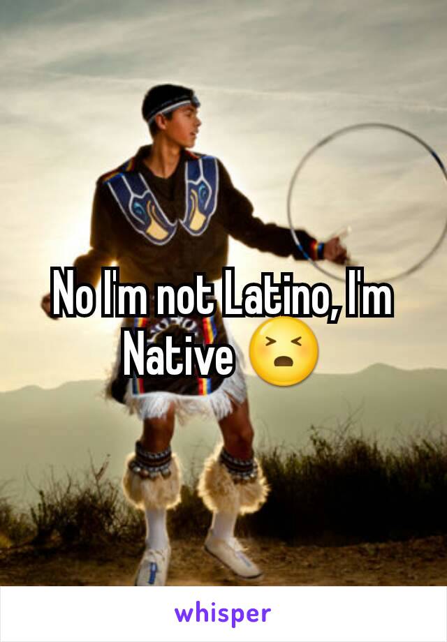 No I'm not Latino, I'm Native 😣