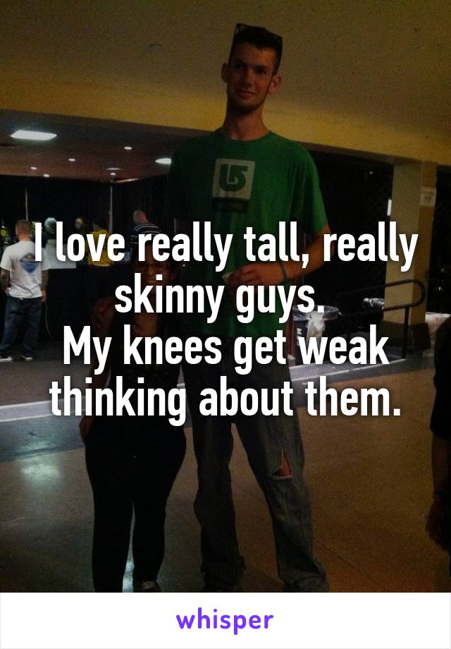 I love really tall, really skinny guys. 
My knees get weak thinking about them.