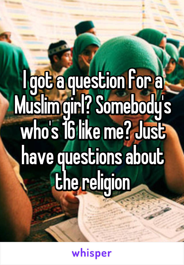I got a question for a Muslim girl? Somebody's who's 16 like me? Just have questions about the religion