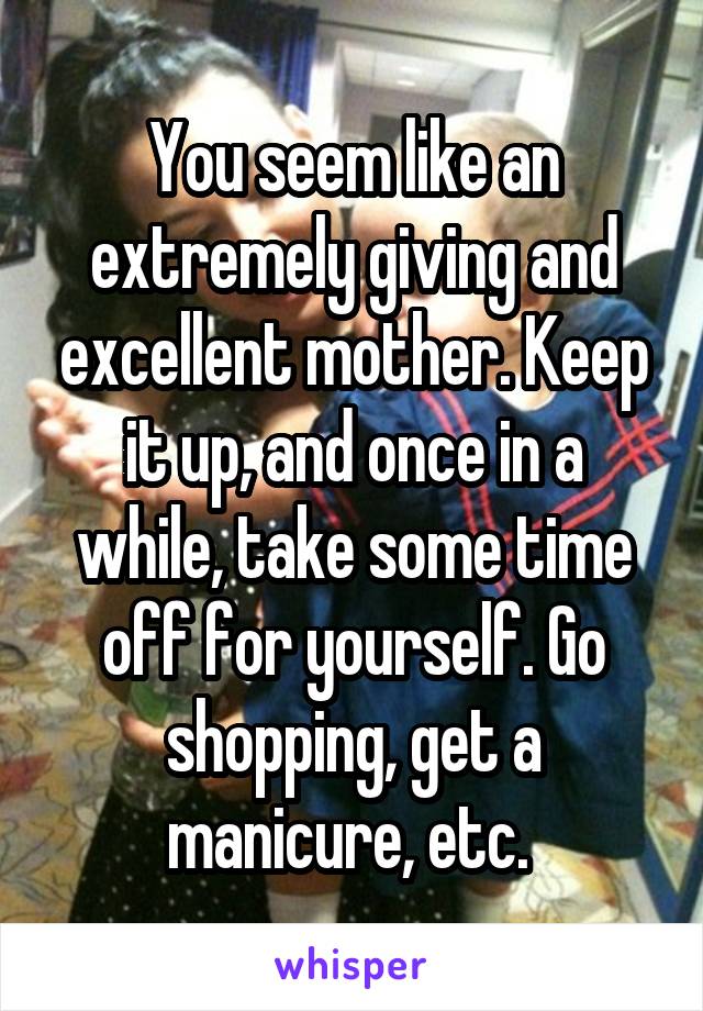 You seem like an extremely giving and excellent mother. Keep it up, and once in a while, take some time off for yourself. Go shopping, get a manicure, etc. 