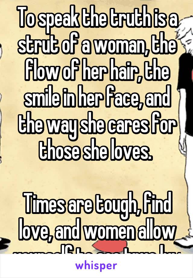 To speak the truth is a strut of a woman, the flow of her hair, the smile in her face, and the way she cares for those she loves. 

Times are tough, find love, and women allow yourself to see true luv