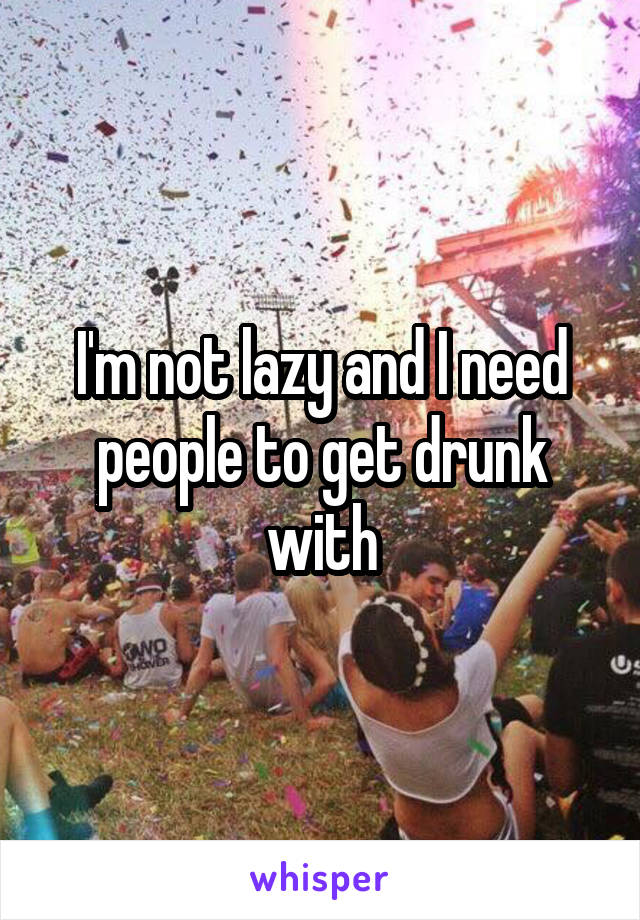 I'm not lazy and I need people to get drunk with