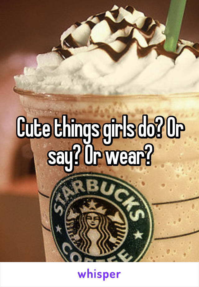 Cute things girls do? Or say? Or wear?
