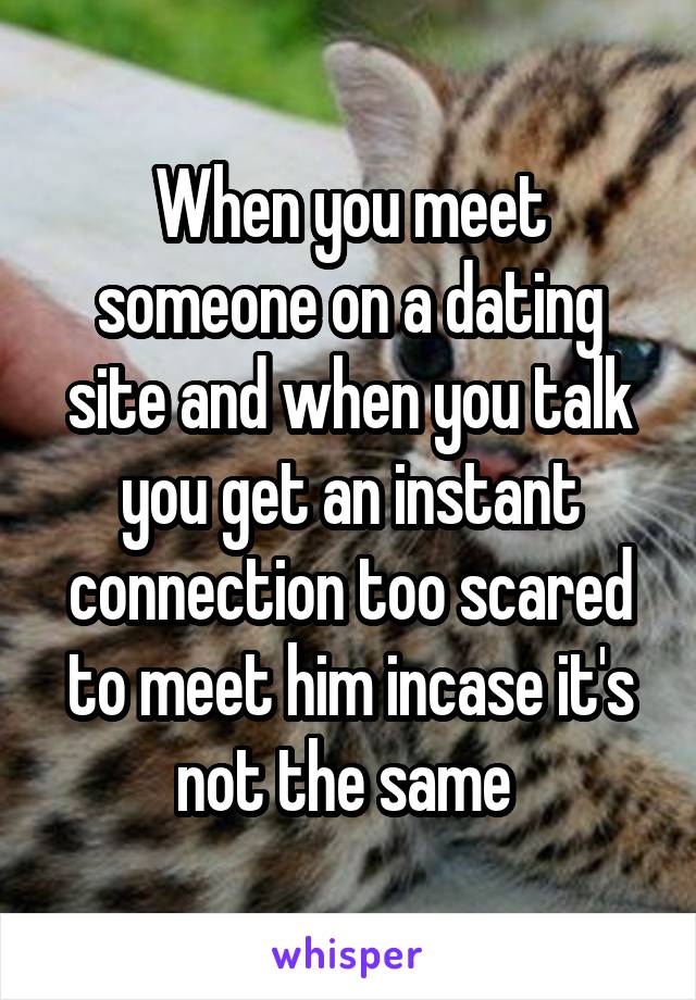 When you meet someone on a dating site and when you talk you get an instant connection too scared to meet him incase it's not the same 