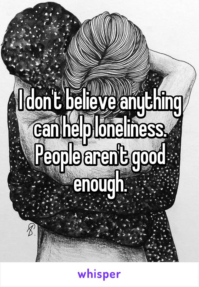 I don't believe anything can help loneliness. People aren't good enough.