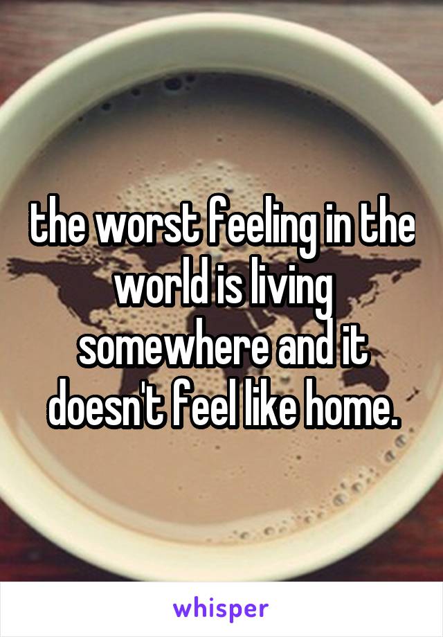 the worst feeling in the world is living somewhere and it doesn't feel like home.