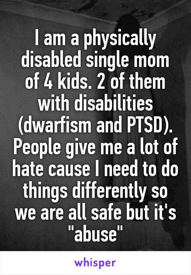 I am a physically disabled single mom of 4 kids. 2 of them with disabilities (dwarfism and PTSD). People give me a lot of hate cause I need to do things differently so we are all safe but it's "abuse"