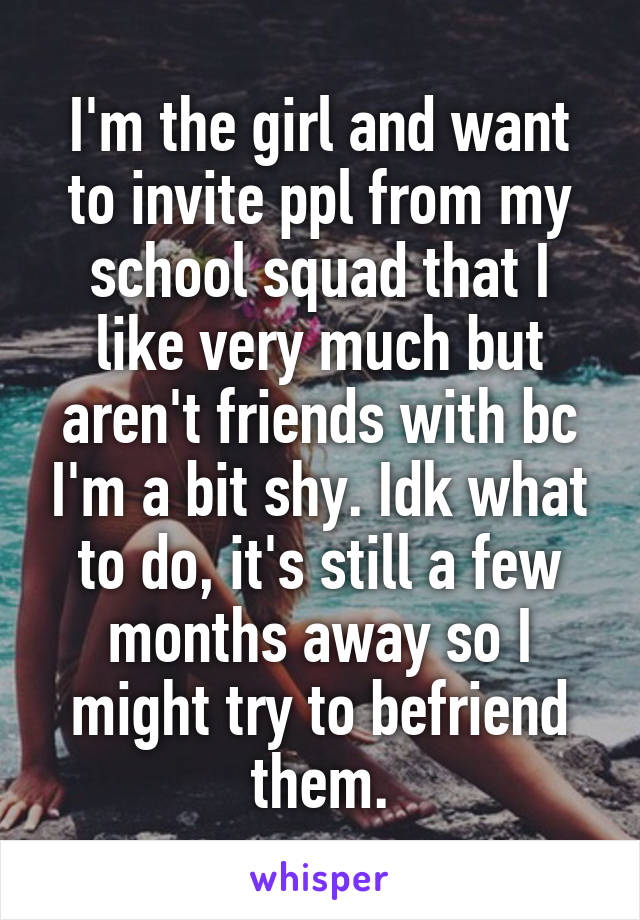 I'm the girl and want to invite ppl from my school squad that I like very much but aren't friends with bc I'm a bit shy. Idk what to do, it's still a few months away so I might try to befriend them.