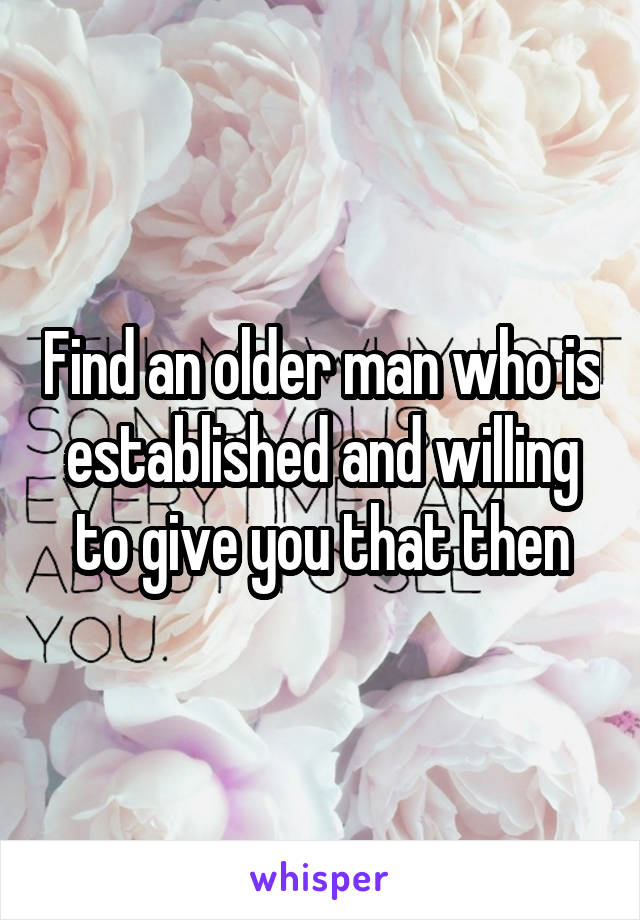 Find an older man who is established and willing to give you that then